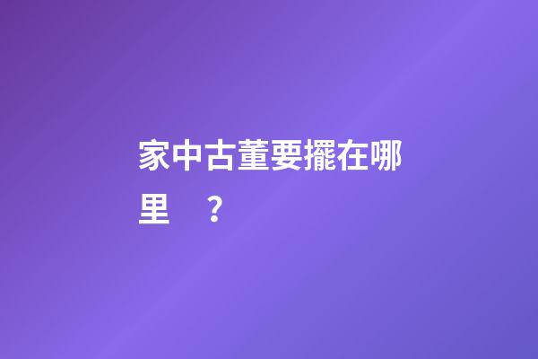 家中古董要擺在哪里？